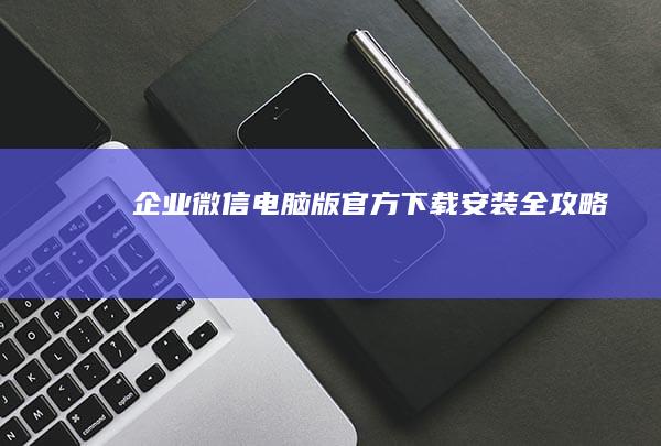 企业微信电脑版官方下载安装全攻略